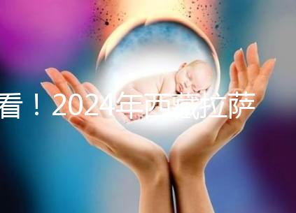 看！2024年西藏拉薩阜康試管嬰兒醫院費用及成功率介紹