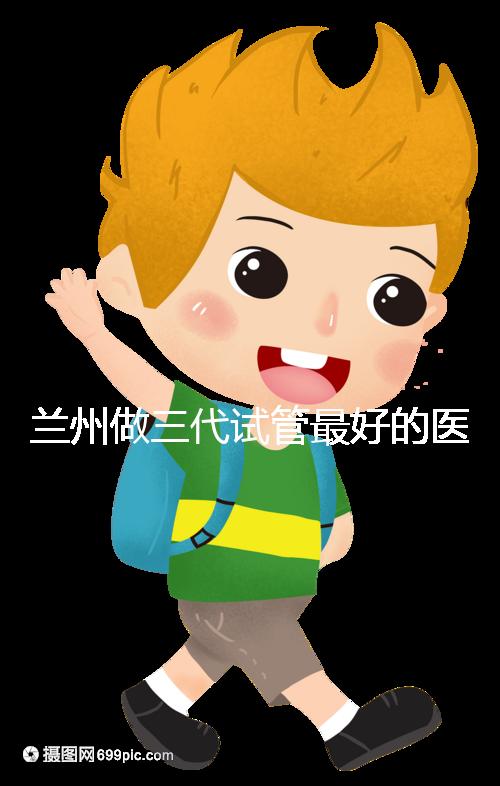 蘭州做三代試管最好的醫院盤點，包括名單優缺點分析