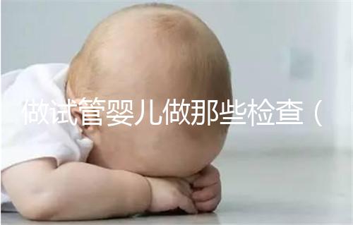 做試管嬰兒做那些檢查（做試管嬰兒做那些檢查項(xiàng)目）