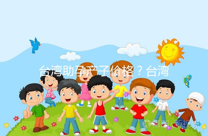 臺灣助孕產(chǎn)子價格？臺灣試管嬰兒能否生孩子？