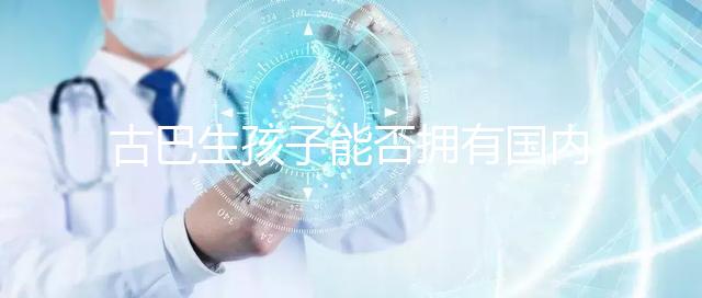 古巴生孩子能否擁有國內戶口看情況，隨父or母國籍大不同