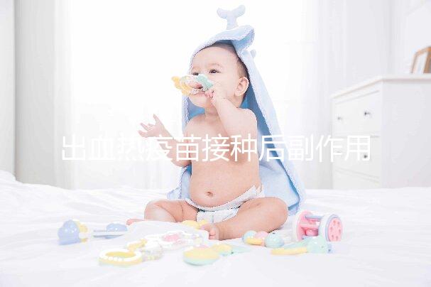 出血熱疫苗接種后副作用匯總,出現(xiàn)低燒、紅腫是正常反應