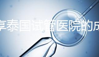分享泰國試管醫院的成功率，醫院不同，優勢多，幫你選擇