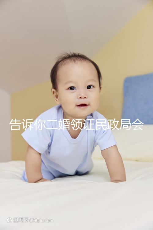 告訴你二婚領證民政局會不會說離婚了，快速收藏