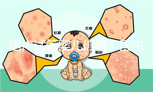 國(guó)內(nèi)試管嬰兒價(jià)格(國(guó)內(nèi)試管嬰兒價(jià)格表)