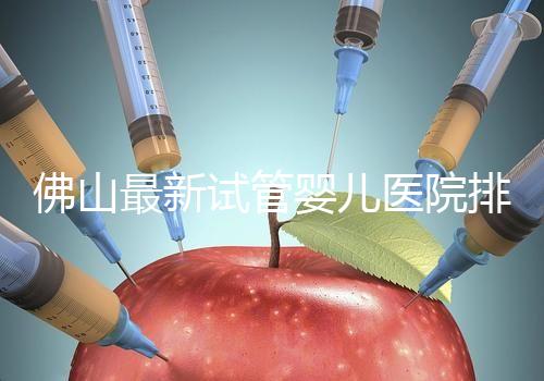佛山最新試管嬰兒醫(yī)院排名！2023年成功率與費(fèi)用參考！
