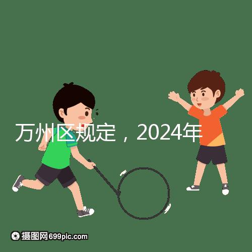 萬州區(qū)規(guī)定,2024年重慶小學生入學政策速度必須滿6歲
