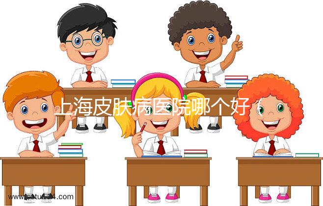 上海皮膚病醫院哪個好（上海哪家皮膚醫院最好）