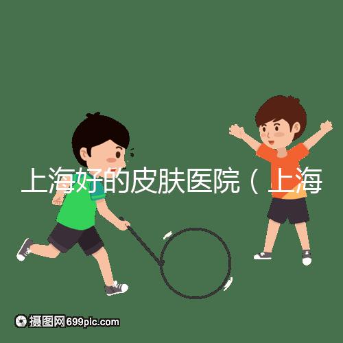 上海好的皮膚醫(yī)院（上海哪個醫(yī)院看皮膚最好）