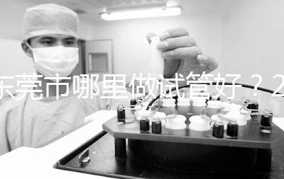 東莞市哪里做試管好？2025年醫(yī)院選擇全攻略、成功率對(duì)比與個(gè)性化方案指南