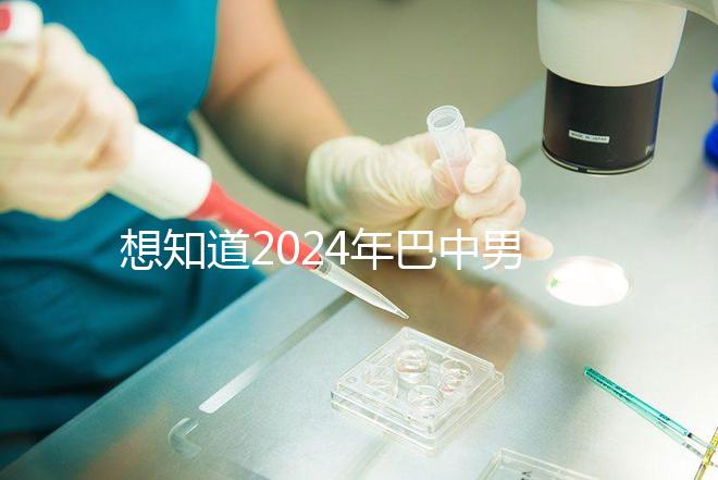 想知道2024年巴中男科醫院哪家最好戳，地址、費用都在這里