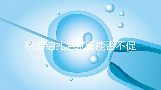 想造結(jié)扎后試管能否不促排卵看這，不做會怎樣輕松了解