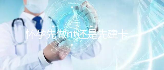 懷孕先做nt還是先建卡要分清，部分醫院得提前建大卡！