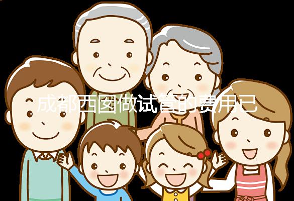 成都西囡做試管的費用已公布,附2025最新西囡醫院試管成功率!