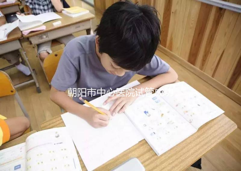 朝陽市中心醫院試管成功率和費用首次公開，知道越早越好孕