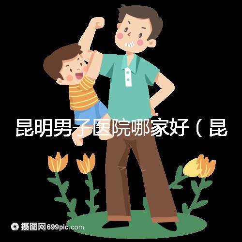 昆明男子醫(yī)院哪家好（昆明男子醫(yī)院哪家好點(diǎn)）