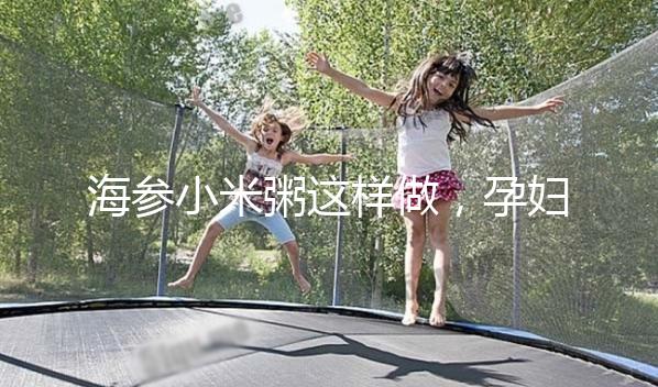 海參小米粥這樣做，孕婦都覺得不腥