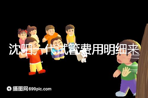 沈陽一代試管費用明細來了!附2024年前三醫院詳情