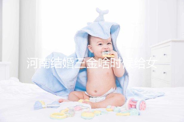 河南結(jié)婚三金啥時(shí)候給女方看地區(qū)，不造洛陽(yáng)咋處理的速覽