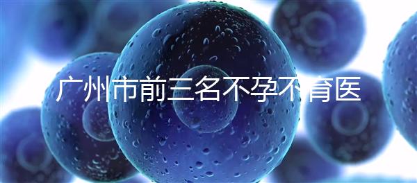 廣州市前三名不孕不育醫(yī)院發(fā)布，2024年廣州市第三醫(yī)院遙遙領(lǐng)先