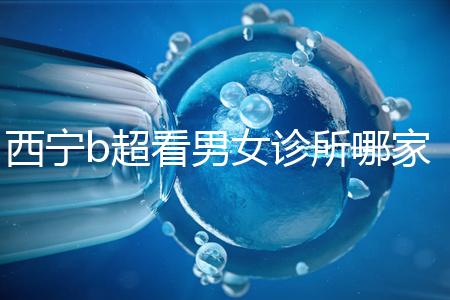 西寧b超看男女診所哪家好一文說清，湟中區、城中區費用不同