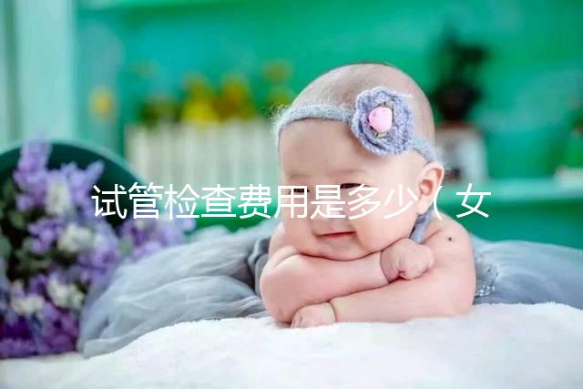 試管檢查費用是多少（女人做試管大概需要多少錢）