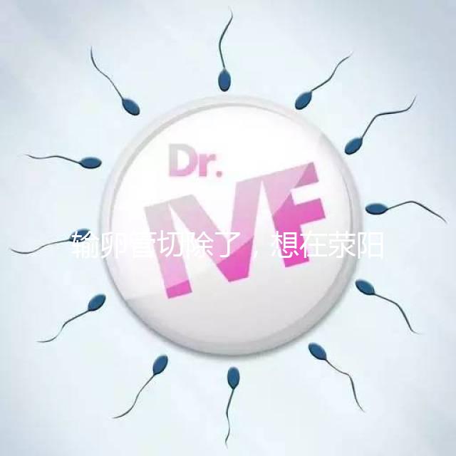 輸卵管切除了，想在滎陽做試管嬰兒要花多少錢？