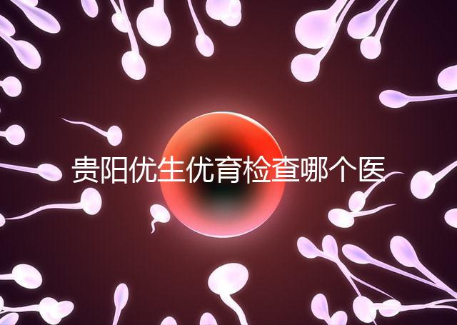 貴陽優(yōu)生優(yōu)育檢查哪個(gè)醫(yī)院最好揭秘，烏當(dāng)證件齊全可免費(fèi)