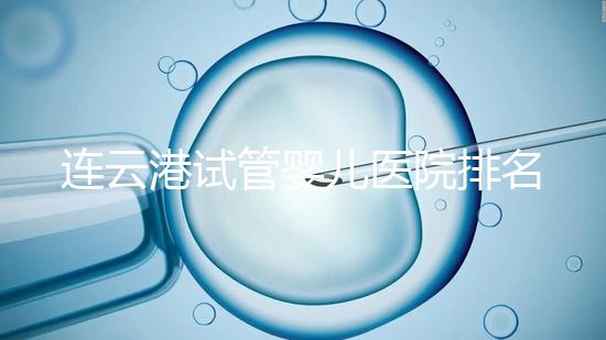 連云港試管嬰兒醫院排名公布，前十名單中助孕成功率均不低