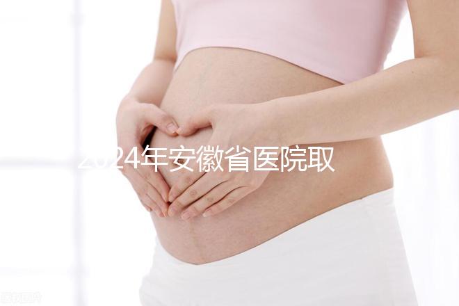 2024年安徽省醫(yī)院取卵價格盤點，過來的人告訴你要付多少錢
