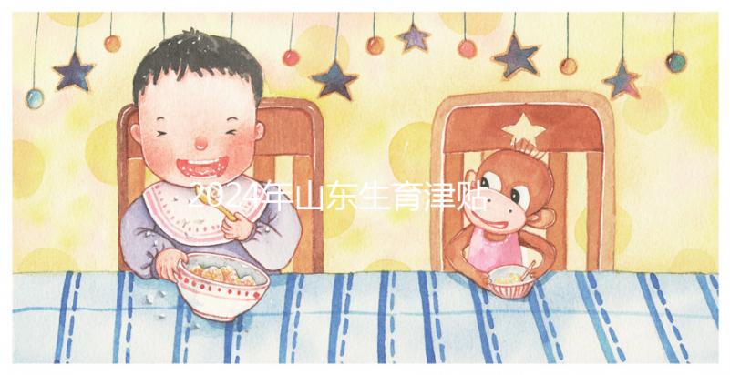 2024年山東生育津貼政策調(diào)整，濟(jì)南每月到時(shí)間發(fā)放