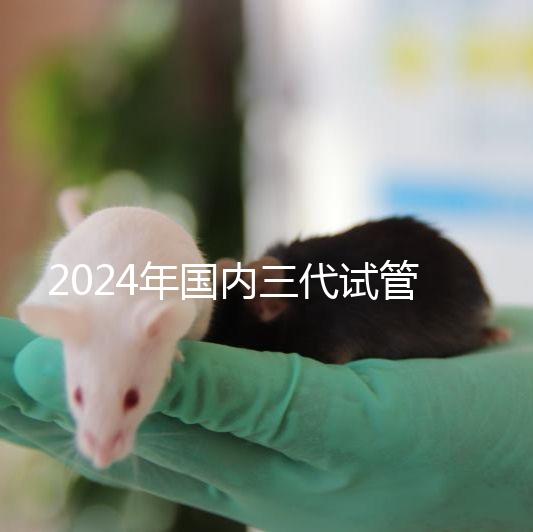 2024年國內三代試管嬰兒醫院排行榜名單，成功率及費用