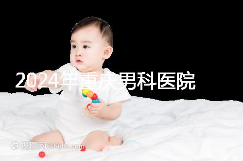 2024年重慶男科醫(yī)院排名前十，附涪陵區(qū)正規(guī)機構(gòu)介紹