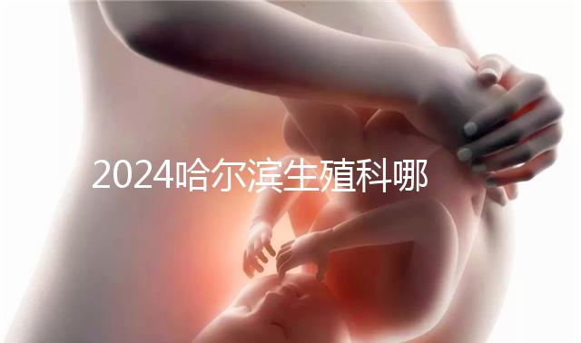 2024哈爾濱生殖科哪個(gè)醫(yī)院好，哈醫(yī)大一院或二院區(qū)別對(duì)比