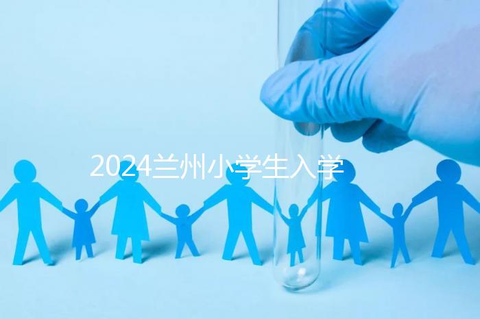 2024蘭州小學生入學最新政策，城關區早已執行劃片入學
