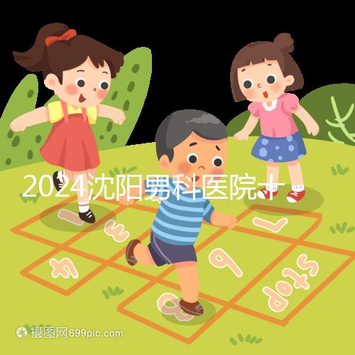 2024沈陽(yáng)男科醫(yī)院十大排名一覽，大東哪家好看完心中有數(shù)