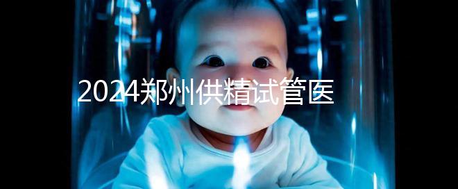2024鄭州供精試管醫院排名來了,河南省人民醫院上榜