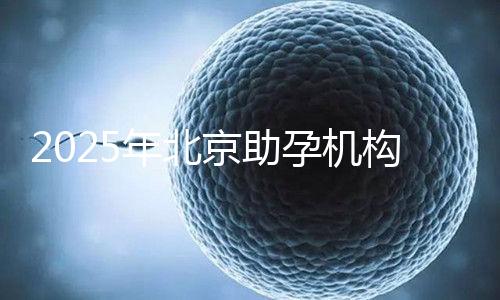 2025年北京助孕機(jī)構(gòu)排名，朝陽(yáng)區(qū)這些機(jī)構(gòu)試管成功率很高